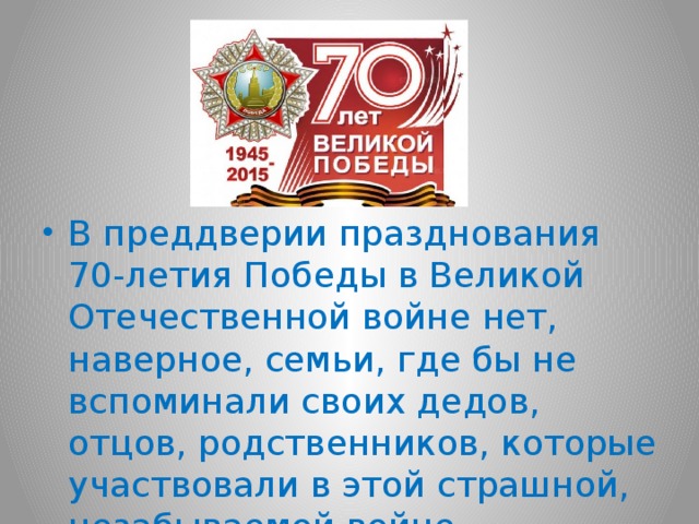 В преддверии празднования 70-летия Победы в Великой Отечественной войне нет, наверное, семьи, где бы не вспоминали своих дедов, отцов, родственников, которые участвовали в этой страшной, незабываемой войне.