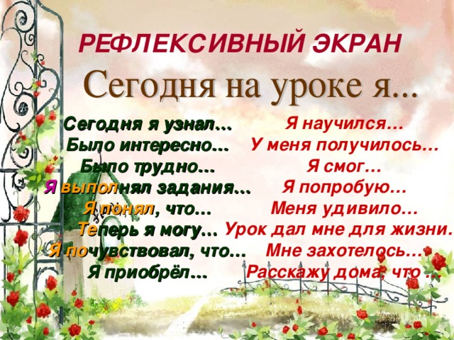 РЕФЛЕКСИВНЫЙ ЭКРАН Сегодня я узнал… Было интересно… Было трудно… Я научился… Я  выпол нял задания… У меня получилось… Я смог… Я попробую… Меня удивило… Урок дал мне для жизни… Мне захотелось… Расскажу дома, что … Я понял , что… Те перь я могу… Я  по чувствовал, что… Я приобрёл…