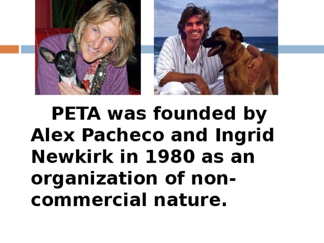 PETA was founded by Alex Pacheco and Ingrid Newkirk in 1980 as an organization of non-commercial nature.