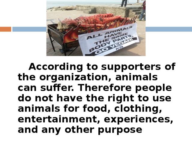According to supporters of the organization, animals can suffer. Therefore people do not have the right to use animals for food, clothing, entertainment, experiences, and any other purpose