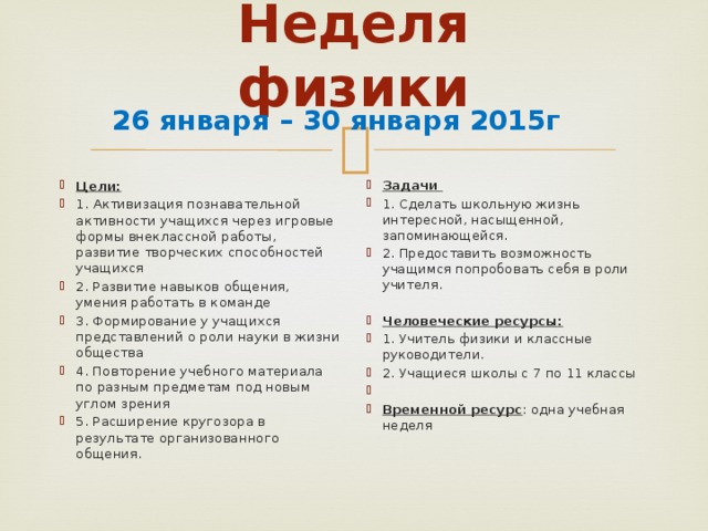 Неделя физики   26 января – 30 января 2015г Цели: 1.  Активизация познавательной активности учащихся через игровые формы внеклассной работы, развитие творческих способностей учащихся 2. Развитие навыков общения, умения работать в команде 3. Формирование у учащихся представлений о роли науки в жизни общества 4. Повторение учебного материала по разным предметам под новым углом зрения 5. Расширение кругозора в результате организованного общения. Задачи 1. Сделать школьную жизнь интересной, насыщенной, запоминающейся. 2. Предоставить возможность учащимся попробовать себя в роли учителя.