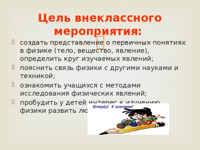 Цель внеклассного мероприятия:   создать представление о первичных понятиях в физике (тело, вещество, явление), определить круг изучаемых явлений; пояснить связь физики с другими науками и техникой; ознакомить учащихся с методами исследования физических явлений; пробудить у детей интерес к изучению физики развить любознательность.