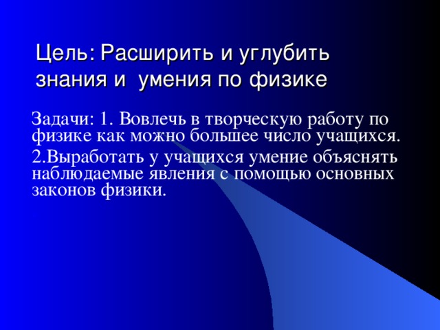 Цель: Расширить и углубить знания и умения по физике Задачи: 1. Вовлечь в творческую работу по физике как можно большее число учащихся. 2.Выработать у учащихся умение объяснять наблюдаемые явления с помощью основных законов физики. .