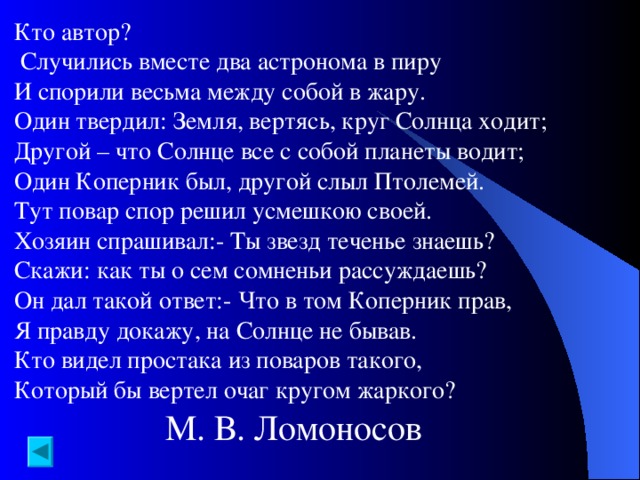 Кто автор?  Случились вместе два астронома в пиру И спорили весьма между собой в жару. Один твердил: Земля, вертясь, круг Солнца ходит; Другой – что Солнце все с собой планеты водит; Один Коперник был, другой слыл Птолемей. Тут повар спор решил усмешкою своей. Хозяин спрашивал:- Ты звезд теченье знаешь? Скажи: как ты о сем сомненьи рассуждаешь? Он дал такой ответ:- Что в том Коперник прав, Я правду докажу, на Солнце не бывав. Кто видел простака из поваров такого, Который бы вертел очаг кругом жаркого? М. В. Ломоносов