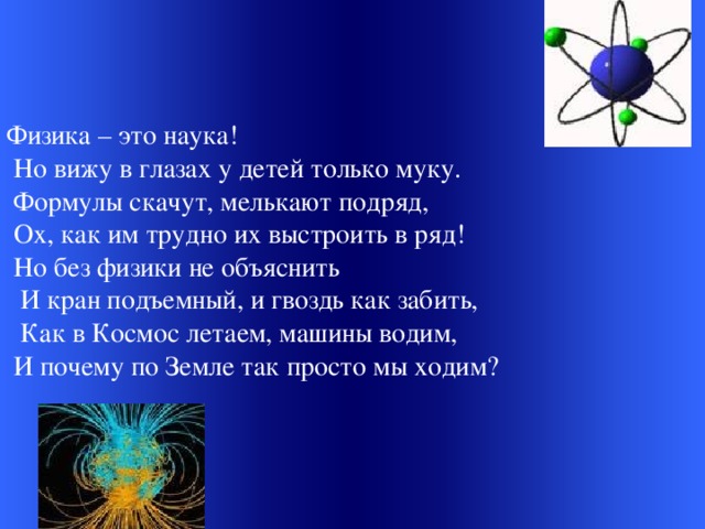 Физика – это наука!  Но вижу в глазах у детей только муку.  Формулы скачут, мелькают подряд,  Ох, как им трудно их выстроить в ряд!  Но без физики не объяснить  И кран подъемный, и гвоздь как забить,  Как в Космос летаем, машины водим,  И почему по Земле так просто мы ходим?