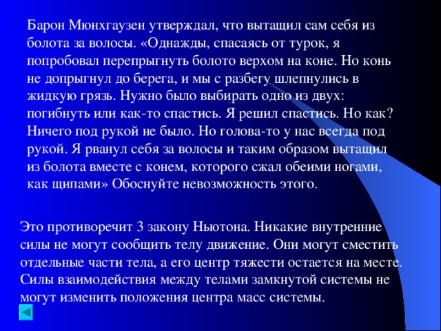 Барон Мюнхгаузен утверждал, что вытащил сам себя из болота за волосы. «Однажды, спасаясь от турок, я попробовал перепрыгнуть болото верхом на коне. Но конь не допрыгнул до берега, и мы с разбегу шлепнулись в жидкую грязь. Нужно было выбирать одно из двух: погибнуть или как-то спастись. Я решил спастись. Но как? Ничего под рукой не было. Но голова-то у нас всегда под рукой. Я рванул себя за волосы и таким образом вытащил из болота вместе с конем, которого сжал обеими ногами, как щипами» Обоснуйте невозможность этого. Это противоречит 3 закону Ньютона. Никакие внутренние силы не могут сообщить телу движение. Они могут сместить отдельные части тела, а его центр тяжести остается на месте. Силы взаимодействия между телами замкнутой системы не могут изменить положения центра масс системы.