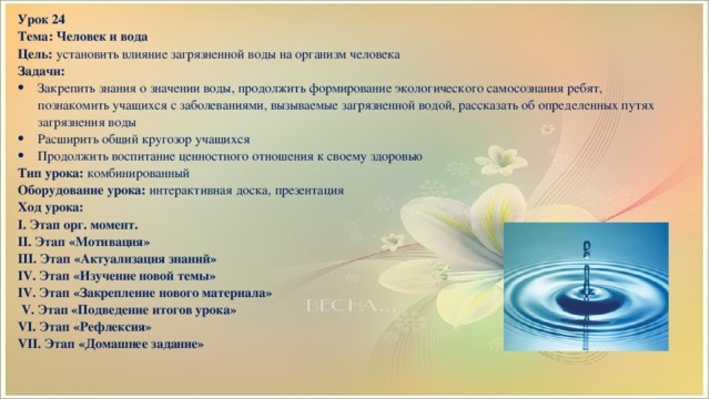 Урок 24 Тема: Человек и вода Цель: установить влияние загрязненной воды на организм человека Задачи: Закрепить знания о значении воды, продолжить формирование экологического самосознания ребят, познакомить учащихся с заболеваниями, вызываемые загрязненной водой, рассказать об определенных путях загрязнения воды Расширить общий кругозор учащихся Продолжить воспитание ценностного отношения к своему здоровью Тип урока: комбинированный Оборудование урока: интерактивная доска, презентация Ход урока: I. Этап орг. момент. II. Этап «Мотивация» III. Этап «Актуализация знаний» IV. Этап «Изучение новой темы» IV. Этап «Закрепление нового материала»  V. Этап «Подведение итогов урока» VI. Этап «Рефлексия» VII. Этап «Домашнее задание»