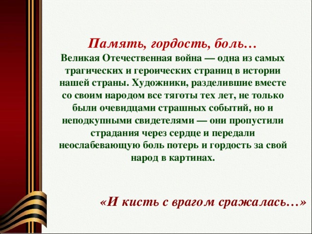 Память, гордость, боль…  Великая Отечественная война — одна из самых трагических и героических страниц в истории нашей страны. Художники, разделившие вместе со своим народом все тяготы тех лет, не только были очевидцами страшных событий, но и неподкупными свидетелями — они пропустили страдания через сердце и передали неослабевающую боль потерь и гордость за свой народ в картинах.   «И кисть с врагом сражалась…»