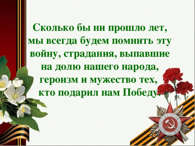 Сколько бы ни прошло лет, мы всегда будем помнить эту войну, страдания, выпавшие на долю нашего народа, героизм и мужество тех,  кто подарил нам Победу.