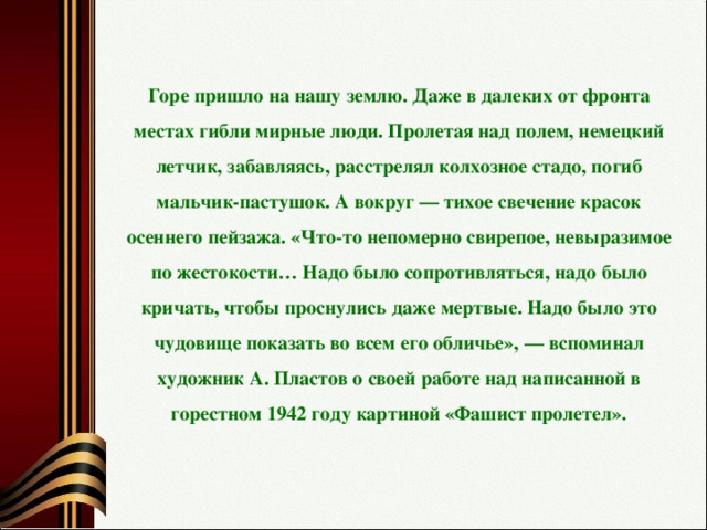 Горе пришло на нашу землю. Даже в далеких от фронта местах гибли мирные люди. Пролетая над полем, немецкий летчик, забавляясь, расстрелял колхозное стадо, погиб мальчик-пастушок. А вокруг — тихое свечение красок осеннего пейзажа. «Что-то непомерно свирепое, невыразимое по жестокости… Надо было сопротивляться, надо было кричать, чтобы проснулись даже мертвые. Надо было это чудовище показать во всем его обличье», — вспоминал художник А. Пластов о своей работе над написанной в горестном 1942 году картиной «Фашист пролетел».