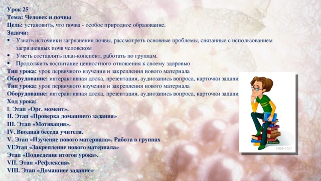 Урок 25 Тема:  Человек и почвы Цель: установить, что почва - особое природное образование. Задачи: Узнать источники загрязнения почвы, рассмотреть основные проблемы, связанные с использованием загрязненных почв человеком Уметь составлять план-конспект, работать по группам. Продолжить воспитание ценностного отношения к своему здоровью Тип урока: урок первичного изучения и закрепления нового материала Оборудование: интерактивная доска, презентация, аудиозапись вопроса, карточки задания. Учебник Тип урока: урок первичного изучения и закрепления нового материала Оборудование: интерактивная доска, презентация, аудиозапись вопроса, карточки задания. учебник Ход урока: I. Этап « Орг. момент». II. Этап «Проверка домашнего задания» III. Этап «Мотивация». IV. Вводная беседа учителя. V. Этап «Изучение нового материала». Работа в группах VIЭтап «Закрепление нового материала» Этап «Подведение итогов урока». VII. Этап «Рефлексия» VIII. Этап «Домашнее задание»