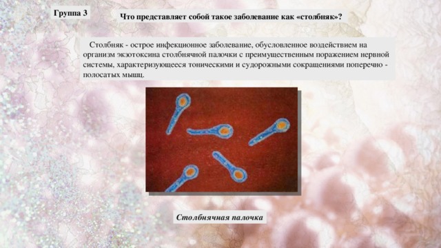 Группа 3 Что представляет собой такое заболевание как «столбняк»?  Столбняк - острое инфекционное заболевание, обусловленное воздействием на организм экзотоксина столбнячной палочки с преимущественным поражением нервной системы, характеризующееся тоническими и судорожными сокращениями поперечно - полосатых мышц. Столбнячная палочка