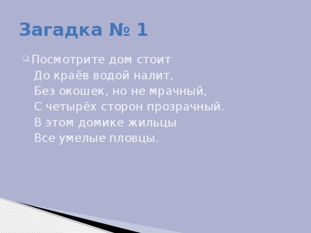 Загадка № 1 Посмотрите дом стоит  До краёв водой налит,  Без окошек, но не мрачный,  С четырёх сторон прозрачный.  В этом домике жильцы  Все умелые пловцы.