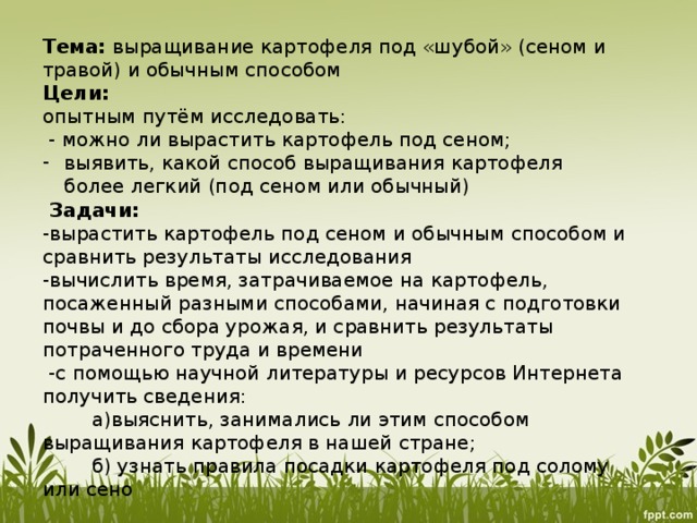 Тема: выращивание картофеля под «шубой» (сеном и травой) и обычным способом Цели: опытным путём исследовать:  - можно ли вырастить картофель под сеном; выявить, какой способ выращивания картофеля более легкий (под сеном или обычный)  Задачи: -вырастить картофель под сеном и обычным способом и сравнить результаты исследования -вычислить время, затрачиваемое на картофель, посаженный разными способами, начиная с подготовки почвы и до сбора урожая, и сравнить результаты потраченного труда и времени  -с помощью научной литературы и ресурсов Интернета получить сведения:  а)выяснить, занимались ли этим способом выращивания картофеля в нашей стране;  б) узнать правила посадки картофеля под солому или сено