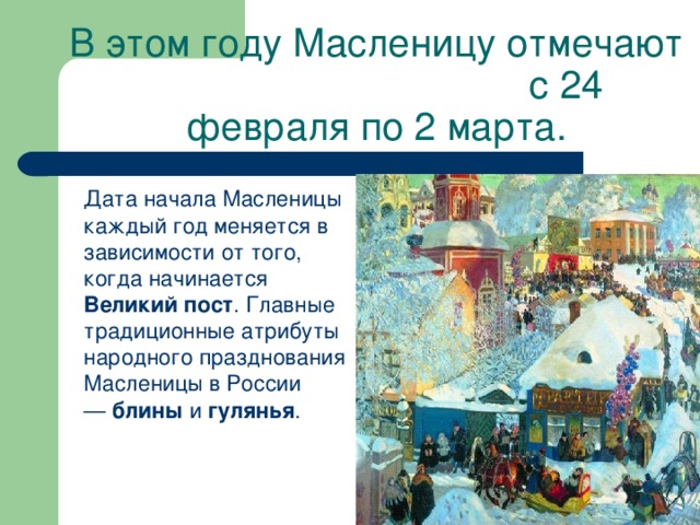 В этом году Масленицу отмечают с 24 февраля по 2 марта.  Дата начала Масленицы каждый год меняется в зависимости от того, когда начинается Великий пост . Главные традиционные атрибуты народного празднования Масленицы в России —  блины  и  гулянья .