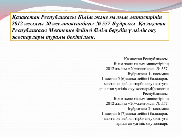 Қазақстан Республикасы Білім және ғылым министрінің 2012 жылғы 20 желтоқсандағы № 557 Бұйрығы Қазақстан Республикасы Мектепке дейінгі білім берудің үлгілік оқу жоспарлары туралы бекітілген. Қазақстан Республикасы Білім және ғылым министірінің 2012 жылғы « 20 » желтоқсан № 557 Бұйрығына 1- қосымша 1 жастан 5 (6)жасқа дейінгі балаларды мектепке дейінгі тәрбиелеу оқытуға  арналған үлгілік оқу жоспарыҚазақстан Республикасы Білім және ғылым министірінің 2012 жылғы « 20 » желтоқсан № 557 Бұйрығына 2 - қосымша 1 жастан 6 ( 7 )жасқа дейінгі балаларды мектепке дейінгі тәрбиелеу оқытуға  арналған үлгілік оқу жоспары