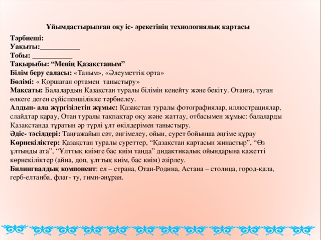 Ұйымдастырылған оқу іс- әрекетінің технологиялық картасы Тәрбиеші: Уақыты: ___________ Тобы:  ___________ Тақырыбы: “Менің Қазақстаным” Білім беру саласы: «Таным», «Әлеуметтік орта» Бөлімі : « Қоршаған ортамен таныстыру» Мақсаты: Балалардың Қазақстан туралы білімін кеңейту және бекіту. Отанға, туған өлкеге деген сүйіспеншілікке тәрбиелеу. Алдын- ала жүргізілетін жұмыс : Қазақстан туралы фотографиялар, иллюстрациялар, слайдтар қарау, Отан туралы тақпақтар оқу және жаттау, отбасымен жұмыс: балаларды Қазақстанда тұратын әр түрлі ұлт өкілдерімен таныстыру. Әдіс- тәсілдері: Таңғажайып сәт, әңгімелеу, ойын, сурет бойынша әңгіме құрау  Көрнекіліктер: Қазақстан туралы суреттер, “Қазақстан картасын жинастыр”, “Өз ұлтыңды ата”, “Ұлттық киімге бас киім таңда” дидактикалық ойындарына қажетті көрнекіліктер (айна, доп, ұлттық киім, бас киім) әзірлеу. Билингвалдық компонент : ел – страна, Отан-Родина, Астана – столица, город- қ ала, герб-елта ңба , флаг- ту, гимн-әнұран .  4