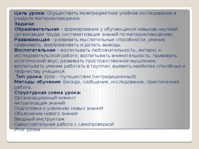 Цель урока:  Осуществить межпредметное учебное исследование в разделе материаловедение. Задачи: Образовательная  – формирование у обучающихся навыков научной организации труда, систематизация знаний по материаловедению. Развивающая  – развивать мыслительные способности, умение сравнивать, анализировать и делать выводы. Воспитательная  – воспитывать любознательность, интерес к исследовательской работе; воспитывать внимательность; прививать эстетический вкус; развивать пространственное мышление; воспитывать умение работать в группах; выявить наиболее способных к творчеству учащихся.  Тип урока : Урок – путешествие (нетрадиционный). Методы обучения : Беседа, сообщение, исследование, практическая работа. Структурная схема урока: Организационный момент Актуализация знаний Подготовка к усвоению новых знаний Объяснение нового знания Вводный инструктаж Самостоятельная работа с самопроверкой Итог урока