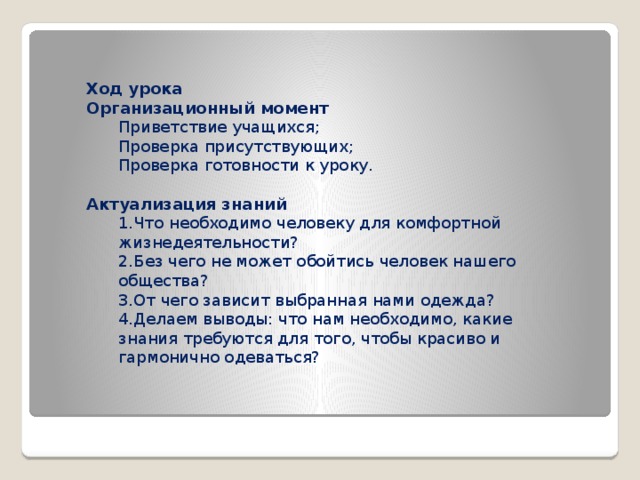 Ход урока Организационный момент Приветствие учащихся; Проверка присутствующих; Проверка готовности к уроку.  Актуализация знаний 1.Что необходимо человеку для комфортной жизнедеятельности? 2.Без чего не может обойтись человек нашего общества? 3.От чего зависит выбранная нами одежда? 4.Делаем выводы: что нам необходимо, какие знания требуются для того, чтобы красиво и гармонично одеваться?