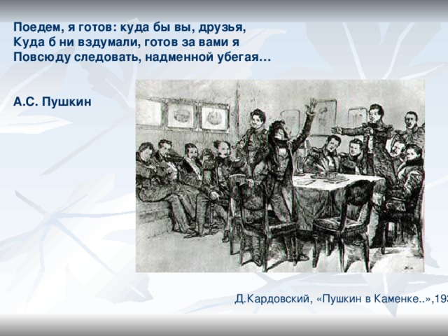 Поедем, я готов: куда бы вы, друзья, Куда б ни вздумали, готов за вами я Повсюду следовать, надменной убегая…   А.С. Пушкин Д.Кардовский, «Пушкин в Каменке..»,1936