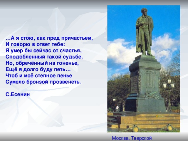 … А я стою, как пред причастьем, И говорю в ответ тебе: Я умер бы сейчас от счастья, Сподобленный такой судьбе. Но, обречённый на гоненье, Ещё я долго буду петь… Чтоб и моё степное пенье Сумело бронзой прозвенеть.  С.Есенин Москва, Тверской бульвар