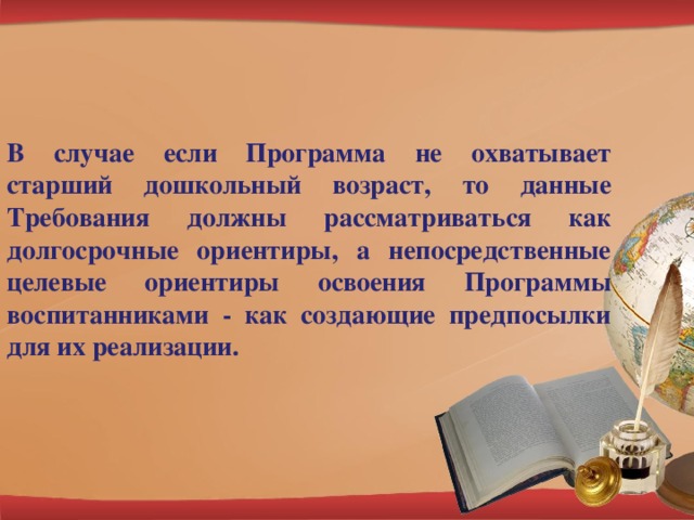 В случае если Программа не охватывает старший дошкольный возраст, то данные Требования должны рассматриваться как долгосрочные ориентиры, а непосредственные целевые ориентиры освоения Программы воспитанниками - как создающие предпосылки для их реализации.