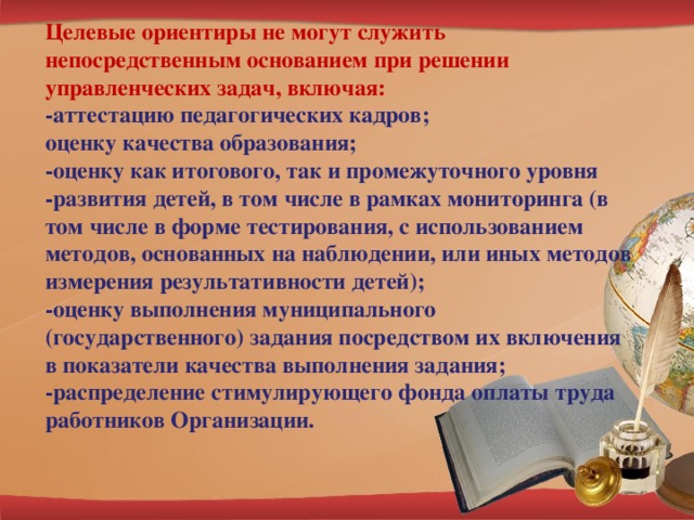 Целевые ориентиры не могут служить непосредственным основанием при решении управленческих задач, включая: -аттестацию педагогических кадров; оценку качества образования; -оценку как итогового, так и промежуточного уровня -развития детей, в том числе в рамках мониторинга (в том числе в форме тестирования, с использованием методов, основанных на наблюдении, или иных методов измерения результативности детей); -оценку выполнения муниципального (государственного) задания посредством их включения в показатели качества выполнения задания; -распределение стимулирующего фонда оплаты труда работников Организации.