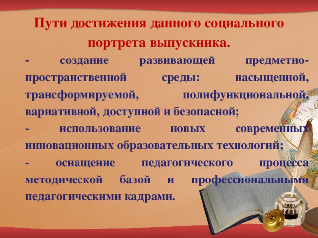 Пути достижения данного социального портрета выпускника. - создание развивающей предметно-пространственной среды: насыщенной, трансформируемой, полифункциональной, вариативной, доступной и безопасной; - использование новых современных инновационных образовательных технологий; - оснащение педагогического процесса методической базой и профессиональными педагогическими кадрами.