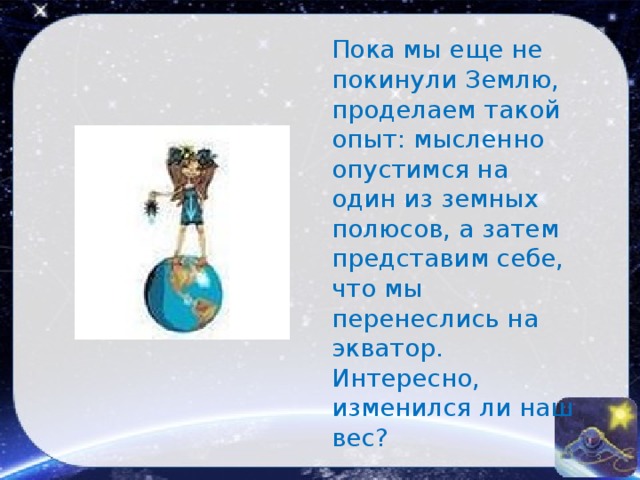 Пока мы еще не покинули Землю, проделаем такой опыт: мысленно опустимся на один из земных полюсов, а затем представим себе, что мы перенеслись на экватор. Интересно, изменился ли наш вес? 