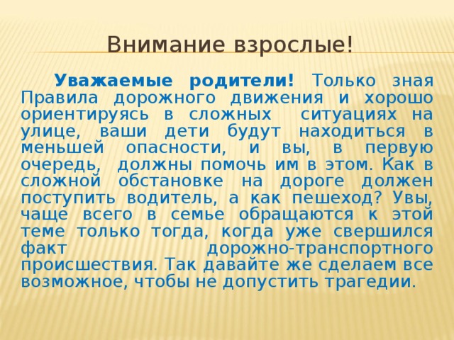 Внимание взрослые!  Уважаемые родители! Только зная Правила дорожного движения и хорошо ориентируясь в сложных ситуациях на улице, ваши дети будут находиться в меньшей опасности, и вы, в первую очередь, должны помочь им в этом. Как в сложной обстановке на дороге должен поступить водитель, а как пешеход? Увы,  чаще всего в семье обращаются к этой теме только тогда, когда уже свершился факт дорожно-транспортного происшествия. Так давайте же сделаем все возможное, чтобы не допустить трагедии.