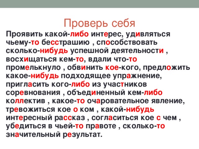 Проверь себя Проявить какой- либо инт е рес, уд и вляться чьему- то бе сс трашию , сп о собствовать сколько- нибудь успешной деятельност и , восх и щаться кем- то , вдали что- то пром е лькнуло , обв и нить кое -кого, предл о жить какое- нибудь подходящее упр а жнение, пригл а сить кого- либо из учас т ников сор е внования , объед и ненный кем- либо ко лл ектив , какое- то оч а ровательное явление, тр е вожиться кое о ком , какой- нибудь инт е ресный ра сс каз , согл а ситься кое с чем , уб е диться в чьей- то пр а воте , сколько- то зн а чительный р е зультат.