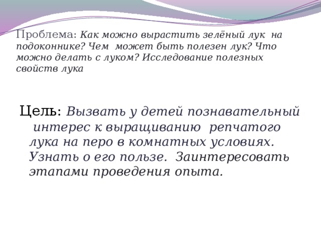 Проблема: Как можно вырастить зелёный лук на подоконнике? Чем может быть полезен лук? Что можно делать с луком? Исследование полезных свойств лука   Цель: Вызвать у детей познавательный интерес к выращиванию репчатого лука на перо в комнатных условиях. Узнать о его пользе. Заинтересовать этапами проведения опыта.