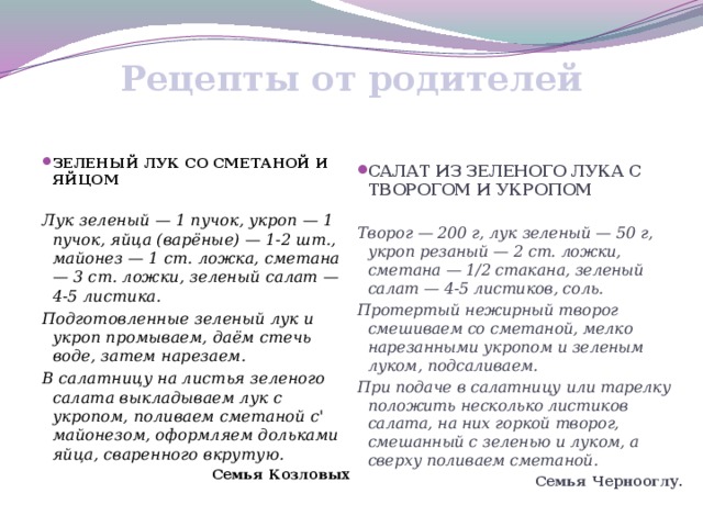 Рецепты от  родителей   ЗЕЛЕНЫЙ ЛУК СО СМЕТАНОЙ И ЯЙЦОМ САЛАТ ИЗ ЗЕЛЕНОГО ЛУКА С ТВОРОГОМ И УКРОПОМ Лук зеленый — 1 пучок, укроп — 1 пучок, яйца (варёные) — 1-2 шт., майонез — 1 ст. ложка, сметана — 3 ст. ложки, зеленый салат — 4-5 листика. Творог — 200 г, лук зеленый — 50 г, укроп резаный — 2 ст. ложки, сметана — 1/2 стакана, зеленый салат — 4-5 листиков, соль. Подготовленные зеленый лук и укроп промываем, даём стечь воде, затем нарезаем. Протертый нежирный творог смешиваем со сметаной, мелко нарезанными укропом и зеленым луком, подсаливаем. В салатницу на листья зеленого салата выкладываем лук с укропом, поливаем сметаной с' майонезом, оформляем дольками яйца, сваренного вкрутую. При подаче в салатницу или тарелку положить несколько листиков салата, на них горкой творог, смешанный с зеленью и луком, а сверху поливаем сметаной. Семья Козловых Семья Чернооглу.