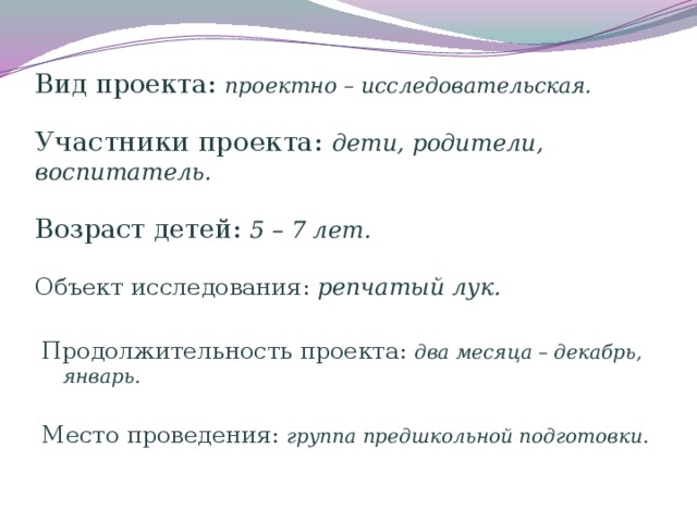 Вид проекта: проектно – исследовательская.    Участники проекта: дети, родители, воспитатель.   Возраст детей: 5 – 7 лет.   Объект исследования: репчатый лук. Продолжительность проекта: два месяца – декабрь, январь.  Место проведения: группа предшкольной подготовки.