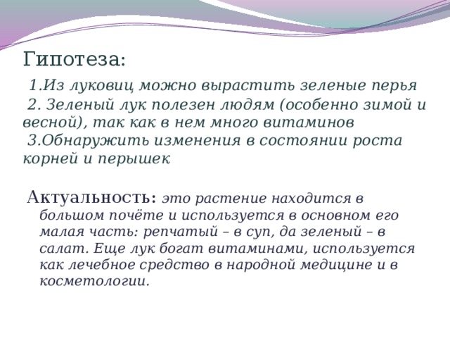 Гипотеза:   1.Из луковиц можно вырастить зеленые перья  2. Зеленый лук полезен людям (особенно зимой и весной), так как в нем много витаминов  3.Обнаружить изменения в состоянии роста корней и перышек       Актуальность: это растение находится в большом почёте и используется в основном его малая часть: репчатый – в суп, да зеленый – в салат. Еще лук богат витаминами, используется как лечебное средство в народной медицине и в косметологии.