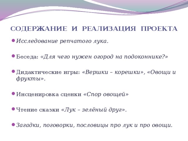 содержание и реализация проекта Исследование репчатого лука.  Беседа: « Для чего нужен огород на подоконнике?»  Дидактические игры: «Вершки – корешки», «Овощи и фрукты».  Инсценировка сценки «Спор овощей»  Чтение сказки «Лук – зелёный друг».  Загадки, поговорки, пословицы про лук и про овощи.