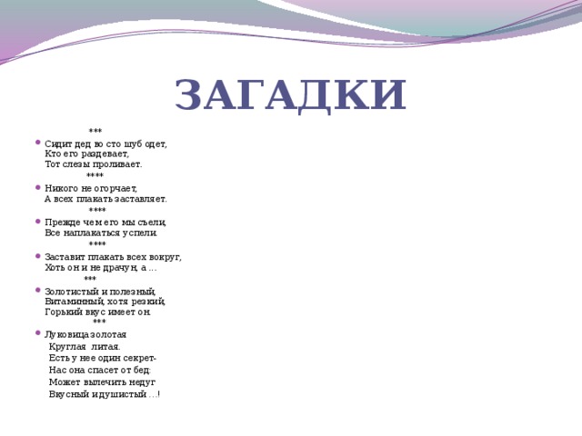 Загадки  *** Сидит дед во сто шуб одет,  Кто его раздевает,  Тот слезы проливает.   **** Никого не огорчает,  А всех плакать заставляет.  **** Прежде чем его мы съели,  Все наплакаться успели.  **** Заставит плакать всех вокруг,  Хоть он и не драчун, а ...  *** Золотистый и полезный,  Витаминный, хотя резкий,  Горький вкус имеет он.  *** Луковица золотая  Круглая литая.  Есть у нее один секрет-  Нас она спасет от бед:  Может вылечить недуг  Вкусный и душистый …!