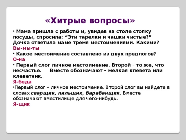 «Хитрые вопросы»  Мама пришла с работы и, увидев на столе стопку посуды, спросила: “Эти тарелки и чашки чистые?” Дочка ответила маме тремя местоимениями. Какими? Вы-мы-ты  Какое местоимение составлено из двух предлогов? О-на  Первый слог личное местоимение. Второй – то же, что несчастье. Вместе обозначают – мелкая клевета или клеветник.  Я-беда Первый слог – личное местоимение. Второй слог вы найдете в словах  сварщик,   пильщик, барабанщик . Вместе обозначают вместилище для чего-нибудь . Я-щик