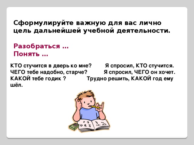 Сформулируйте важную для вас лично цель дальнейшей учебной деятельности.  Разобраться … Понять … КТО стучится в дверь ко мне? Я спросил, КТО стучится. ЧЕГО тебе надобно, старче? Я спросил, ЧЕГО он хочет. КАКОЙ тебе годик ? Трудно решить, КАКОЙ год ему шёл.