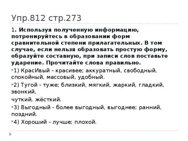 Упр.812 стр.273 1 . Используя полученную информацию, потренируйтесь в образовании форм сравнительной степени прилагательных. В том случае, если нельзя образовать простую форму, образуйте составную, при записи слов поставьте ударение. Прочитайте слова правильно. 1) КрасИвый - красивее; аккуратный, свободный, спокойный, массовый, удобный. 2) Тугой - туже; близкий, мягкий, жаркий, гладкий, звонкий, чуткий, жёсткий.