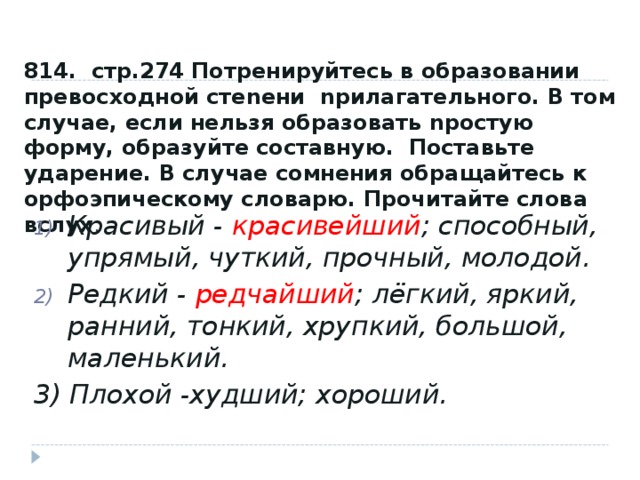 814. стр.274 Потренируйтесь в образовании превосходной стеnени nрилагательного. В том случае, если нельзя образовать nростую форму, образуйте составную. Поставьте ударение. В случае сомнения обращайтесь к орфоэпическому словарю. Прочитайте слова вслух . Красивый - красивейший ; способный, упрямый, чуткий, прочный, молодой. Редкий - редчайший ; лёгкий, яркий, ранний, тонкий, хрупкий, большой, маленький. 3) Плохой -худший; хороший.