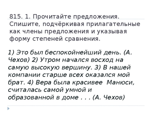 815. 1. Прочитайте предложения. Спишите, nодчёркивая прилагательные  как члены предложения и указывая форму степеней сравнения. 1) Это был беспокойнейший день. (А. Чехов) 2) Утром начался восход на самую высокую вершину. 3) В нашей компании старше всех оказался мой брат. 4) Вера была красивее Манюси, считалась самой умной и образованной в доме . . . (А. Чехов)