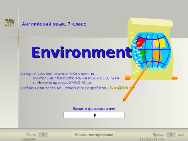 True True False True 1.2 5 True Английский язык, 7 класс  Environment Автор: Cалихова Фаузия Зайнулловна,  учитель английского языка МБОУ СОШ №14  г. Нижневартовск ХМАО-Югра Шаблон для теста MS PowerPoint разработан  kan @ bk . ru Версия от 18.11.2009 г. Последнюю версию шаблона смотрите на сайте «Тестирование в MS PowerPoint » http://www.rosinka.vrn.ru/pp/ Введите фамилию и имя Начать тестирование 5 5 мин. Время тестирования Всего заданий