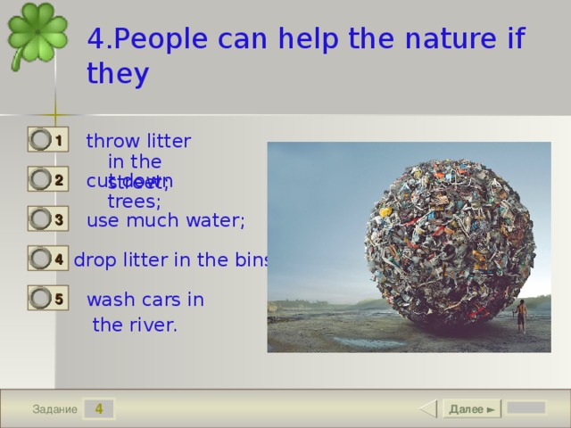 4.People can help the nature if they throw litter in the street; 1 0 cut down trees; 2 0 use much water; 3 0 drop litter in the bins; 4 1 wash cars in  the river. 5 0 4 Далее ► Задание