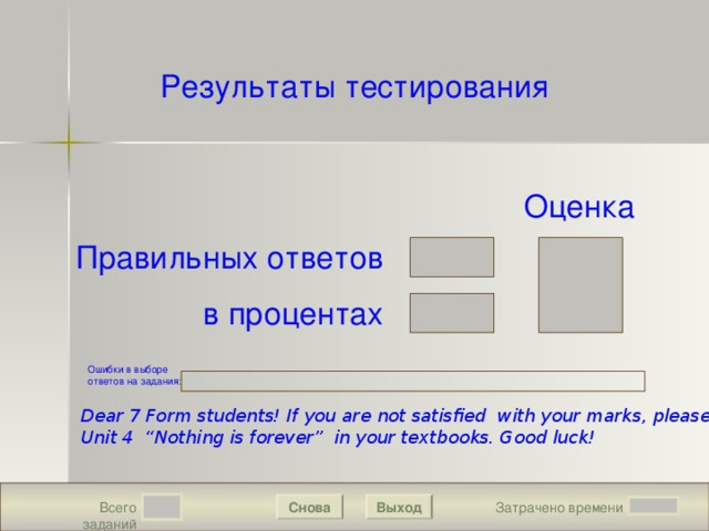 Результаты тестирования Подождите! Идет обработка данных Оценка Правильных ответов в процентах Ошибки в выборе ответов на задания : Dear 7 Form students! If you are not satisfied with your marks, please reread Unit 4 “Nothing is forever” in your textbooks. Good luck!  Выход Снова Затрачено времени Всего заданий