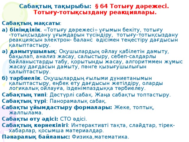 Сабақтың тақырыбы:  § 64 Тотығу дәрежесі.  Тотығу-тотықсыздану реакциялары.   Сабақтың мақсаты : а) білімділік . «Тотығу дәрежесі» ұғымын бекіту, тотығу -тотықсыздану ұғымдарын түсіндіру, тотығу-тотықсыздану реакциясын электрон- баланс әдісімен теңестіру дағдысын қалыптастыру. ә) дамытушылық : Оқушылардың ойлау қабілетін дамыту, бақылап, анализ жасау, салыстыру, себеп-салдарлы байланыстарды табу, қорытынды жасау, алгоритммен жұмыс жасау дағдасын дамыту, пәнге қызығушылығын қалыптастыру. б) тәрбиелік . Оқушылардың ғылыми дүниетанымын қалыптастыру, еңбек ету дағдысын жетілдіру, оларды логикалық ойлауға, ізденімпаздыққа тәрбиелеу. Сабақтың типі : Дәстүрлі сабақ. Жаңа сабақты топтастыру. Сабақтың түрі : Панорамалық сабақ. Сабақты ұйымдастыру формалары: Жеке, топтық, жалпылама. Сабақты өту әдісі: СТО әдісі. Сабақтың көрнекілігі : Интерактивті тақта, слайдтар, тірек-хабарлар, қосымша материалдар. Пәнаралық байланыс: Физика,математика.