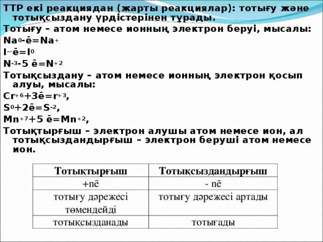 ТТР екі реакциядан (жарты реакциялар): тотығу және тотықсыздану үрдістерінен тұрады. Тотығу – атом немесе ионның электрон беруі, мысалы: Na 0 -ē=Na + I — ē=I 0 N -3 -5 ē=N +2 Тотықсыздану – атом немесе ионның электрон қосып алуы, мысалы: Cr +6 +3ē=r +3 , S 0 +2ē=S -2 , Mn +7 +5 ē=Mn +2 , Тотықтырғыш – электрон алушы атом немесе ион, ал тотықсыздандырғыш – электрон беруші атом немесе ион.  Тотықтырғыш + nē Тотықсыздандырғыш тотығу дәрежесі төмендейді - nē тотығу дәрежесі артады тотықсызданады тотығады