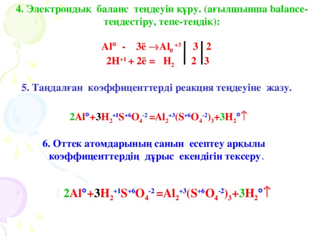 4 . Электрондық баланс теңдеуін құру. (ағылшынша balance-  теңдестіру, тепе-теңдік):  Al  - 3ē   Al 0 +3  3  2  2H +1 + 2 ē =  H 2  2  3  5 . Таңдалған коэффиценттерді реакция теңдеуіне жазу.    2 Al  + 3 H 2 +1 S +6 O 4 -2  =Al 2 +3 (S +6 O 4 -2 ) 3 + 3 H 2    6 . Оттек атомдарының санын есептеу арқылы коэффиценттердің дұрыс екендігін тексеру .   2 2 Al  + 3 H 2 +1 S +6 O 4 -2  =Al 2 +3 (S +6 O 4 -2 ) 3 + 3 H 2  