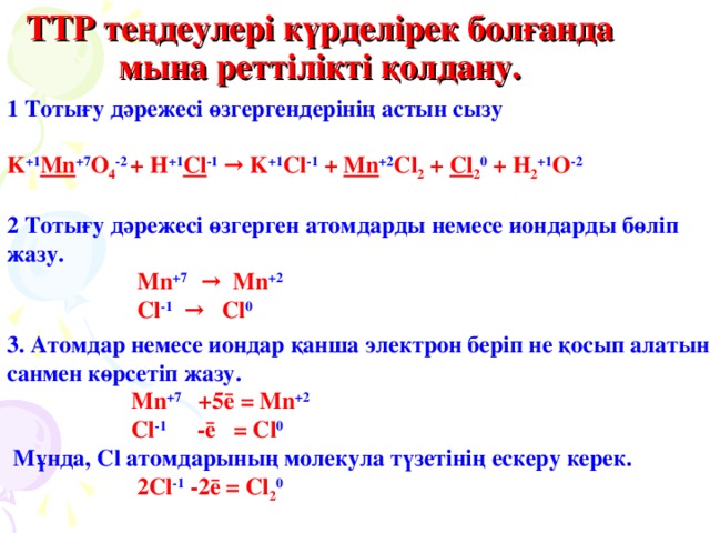 ТТР теңдеулері күрделірек болғанда мына реттілікті қолдану. 1 Тотығу дәрежесі өзгергендерінің астын сызу  K +1 Mn +7 O 4 -2  + H +1 Cl -1 → K +1 Cl -1  + Mn +2 Cl 2 + Cl 2 0 + H 2 +1 O -2  2 Тотығу дәрежесі өзгерген атомдарды немесе иондарды бөліп жазу.  Mn +7   → Mn +2  Cl -1   →  Cl 0 3 . Атомдар немесе иондар қанша электрон беріп не қосып алатын санмен көрсетіп жазу.  Mn +7   +5ē = Mn +2  Cl -1  -ē = Cl 0  М ұнда, Cl атомдарының молекула түзетінің ескеру керек.  2 Cl -1 -2ē = Cl 2 0