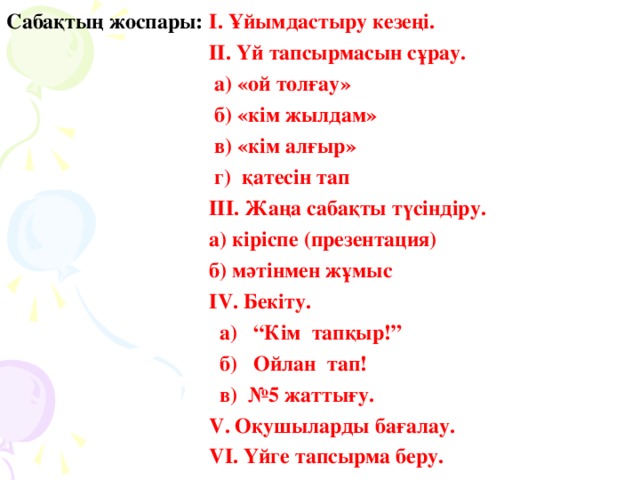 Сабақтың жоспары:  І. Ұйымдастыру кезеңі.  ІІ. Үй тапсырмасын сұрау.       а) «ой толғау»      б) «кім жылдам»      в) «кім алғыр»      г) қатесін тап   ІІІ. Жаңа сабақты түсіндіру.      а) кіріспе (презентация)    б) мәтінмен жұмыс  ІV. Бекіту.      а)  “Кім тапқыр!”        б)  Ойлан тап!          в) №5 жаттығ у.   V. Оқушыларды бағалау.  VІ. Үйге тапсырма беру.